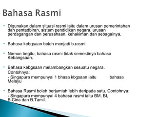    Digunakan dalam situasi rasmi iaitu dalam urusan pemerintahan
    dan pentadbiran, sistem pendidikan negara, urusan
    perdagangan dan perusahaan, kehakiman dan sebagainya.

   Bahasa kebgsaan boleh menjadi b.rasmi.

   Namun begitu, bahasa rasmi tidak semestinya bahasa
    Kebangsaan.

   Bahasa kebgsaan melambangkan sesuatu negara.
    Contohnya:
    - Singapura mempunyai 1 bhasa kbgsaan iaitu       bahasa
    Melayu

   Bahasa Rasmi boleh berjumlah lebih daripada satu. Contohnya:
    - Singapura mempunyai 4 bahasa rasmi iaitu BM, BI,
    B.Cina dan B.Tamil.
 