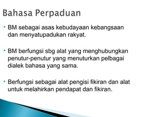    BM sebagai asas kebudayaan kebangsaan
    dan menyatupadukan rakyat.

   BM berfungsi sbg alat yang menghubungkan
    penutur-penutur yang menuturkan pelbagai
    dialek bahasa yang sama.

   Berfungsi sebagai alat pengisi fikiran dan alat
    untuk melahirkan pendapat dan fikiran.
 