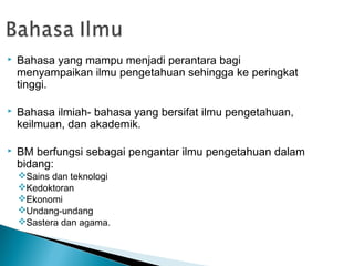    Bahasa yang mampu menjadi perantara bagi
    menyampaikan ilmu pengetahuan sehingga ke peringkat
    tinggi.

   Bahasa ilmiah- bahasa yang bersifat ilmu pengetahuan,
    keilmuan, dan akademik.

   BM berfungsi sebagai pengantar ilmu pengetahuan dalam
    bidang:
    Sains dan teknologi
    Kedoktoran
    Ekonomi
    Undang-undang
    Sastera dan agama.
 