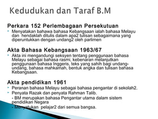 Perkara 152 Perlembagaan Persekutuan
   Menyatakan bahawa bahasa Kebangsaan ialah bahasa Melayu
    dan hendaklah ditulis dalam apa2 tulisan sebagaimana yang
    diperuntukkan dengan undang2 oleh parlimen

Akta Bahasa Kebangsaan 1963/67
   Akta ini mengandungi seksyen tentang penggunaan bahasa
    Melayu sebagai bahasa rasmi, kebenaran melanjutkan
    penggunaan bahasa Inggeris, teks yang sahih bagi undang-
    undang, bahasa mahkamah, bentuk angka dan tulisan bahasa
    Kebangsaan.

Akta pendidikan 1961
   Peranan bahasa Melayu sebagai bahasa pengantar di sekolah2.
   Penyata Razak dan penyata Rahman Talib.
    - BM merupakan bahasa Pengantar utama dalam sistem
    pendidikan Negara
    - Menyatukan pelajar2 dari semua bangsa.
 