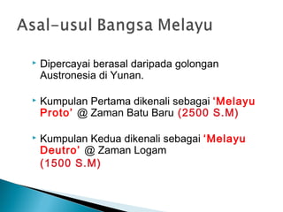    Dipercayai berasal daripada golongan
    Austronesia di Yunan.

   Kumpulan Pertama dikenali sebagai ‘Melayu
    Proto’ @ Zaman Batu Baru (2500 S.M)

   Kumpulan Kedua dikenali sebagai ‘Melayu
    Deutro’ @ Zaman Logam
    (1500 S.M)
 