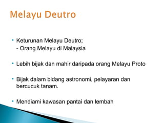    Keturunan Melayu Deutro;
    - Orang Melayu di Malaysia

   Lebih bijak dan mahir daripada orang Melayu Proto

   Bijak dalam bidang astronomi, pelayaran dan
    bercucuk tanam.

   Mendiami kawasan pantai dan lembah
 