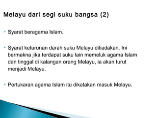 Melayu dari segi suku bangsa (2)

   Syarat beragama Islam.

   Syarat keturunan darah suku Melayu ditiadakan. Ini
    bermakna jika terdapat suku lain memeluk agama Islam
    dan tinggal di kalangan orang Melayu, ia akan turut
    menjadi Melayu.

   Pertukaran agama Islam itu dikatakan masuk Melayu.
 