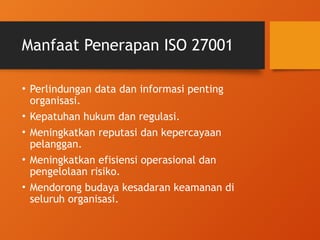 Manfaat Penerapan ISO 27001
• Perlindungan data dan informasi penting
organisasi.
• Kepatuhan hukum dan regulasi.
• Meningkatkan reputasi dan kepercayaan
pelanggan.
• Meningkatkan efisiensi operasional dan
pengelolaan risiko.
• Mendorong budaya kesadaran keamanan di
seluruh organisasi.
 