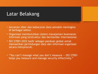 Latar Belakang
• Ancaman siber dan kebocoran data semakin meningkat
di berbagai sektor.
• Organisasi membutuhkan sistem manajemen keamanan
informasi yang terstruktur dan berstandar internasional.
• ISO 27001:2022 hadir sebagai panduan global untuk
memastikan perlindungan data dan informasi organisasi
secara menyeluruh.
• “You can’t manage what you don’t measure — ISO 27001
helps you measure and manage security effectively.”
 