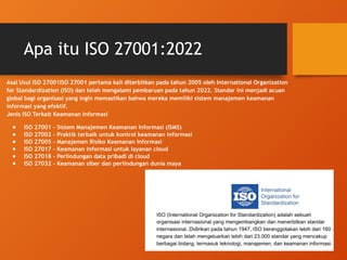 Apa itu ISO 27001:2022
Asal Usul ISO 27001ISO 27001 pertama kali diterbitkan pada tahun 2005 oleh International Organization
for Standardization (ISO) dan telah mengalami pembaruan pada tahun 2022. Standar ini menjadi acuan
global bagi organisasi yang ingin memastikan bahwa mereka memiliki sistem manajemen keamanan
informasi yang efektif.
Jenis ISO Terkait Keamanan Informasi
● ISO 27001 – Sistem Manajemen Keamanan Informasi (ISMS)
● ISO 27002 – Praktik terbaik untuk kontrol keamanan informasi
● ISO 27005 – Manajemen Risiko Keamanan Informasi
● ISO 27017 – Keamanan informasi untuk layanan cloud
● ISO 27018 – Perlindungan data pribadi di cloud
● ISO 27032 – Keamanan siber dan perlindungan dunia maya
 