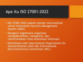Apa itu ISO 27001:2022
• ISO 27001:2022 adalah standar internasional
untuk Information Security Management
System (ISMS).
• Mengatur bagaimana organisasi
mengidentifikasi, mengelola, dan
meminimalkan risiko keamanan informasi.
• Diterbitkan oleh International Organization for
Standardization (ISO) dan International
Electrotechnical Commission (IEC).
 