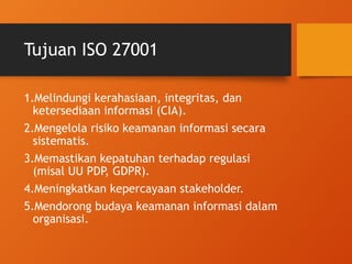 Tujuan ISO 27001
1.Melindungi kerahasiaan, integritas, dan
ketersediaan informasi (CIA).
2.Mengelola risiko keamanan informasi secara
sistematis.
3.Memastikan kepatuhan terhadap regulasi
(misal UU PDP, GDPR).
4.Meningkatkan kepercayaan stakeholder.
5.Mendorong budaya keamanan informasi dalam
organisasi.
 