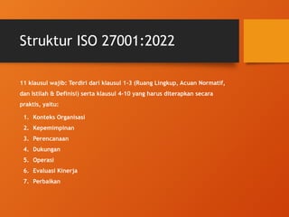 Struktur ISO 27001:2022
11 klausul wajib: Terdiri dari klausul 1-3 (Ruang Lingkup, Acuan Normatif,
dan Istilah & Definisi) serta klausul 4-10 yang harus diterapkan secara
praktis, yaitu:
1. Konteks Organisasi
2. Kepemimpinan
3. Perencanaan
4. Dukungan
5. Operasi
6. Evaluasi Kinerja
7. Perbaikan
 