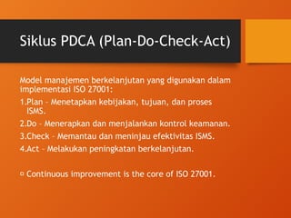 Siklus PDCA (Plan-Do-Check-Act)
Model manajemen berkelanjutan yang digunakan dalam
implementasi ISO 27001:
1.Plan – Menetapkan kebijakan, tujuan, dan proses
ISMS.
2.Do – Menerapkan dan menjalankan kontrol keamanan.
3.Check – Memantau dan meninjau efektivitas ISMS.
4.Act – Melakukan peningkatan berkelanjutan.
🌀 Continuous improvement is the core of ISO 27001.
 