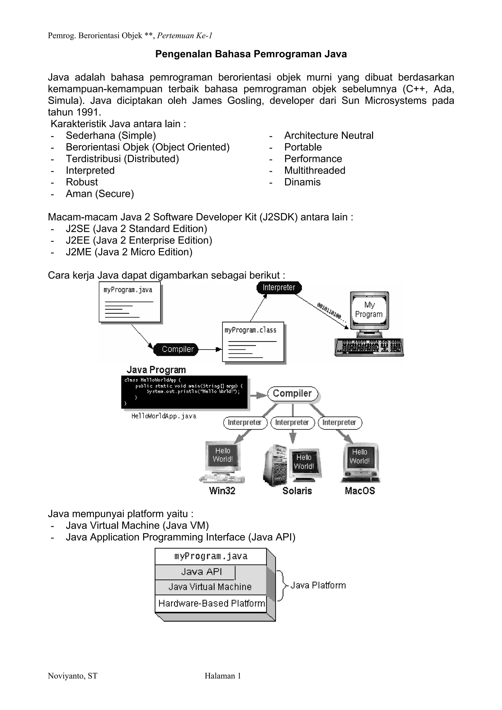 Pemrog. Berorientasi Objek **, Pertemuan Ke-1
Noviyanto, ST Halaman 1
Pengenalan Bahasa Pemrograman Java
Java adalah bahasa pemrograman berorientasi objek murni yang dibuat berdasarkan
kemampuan-kemampuan terbaik bahasa pemrograman objek sebelumnya (C++, Ada,
Simula). Java diciptakan oleh James Gosling, developer dari Sun Microsystems pada
tahun 1991.
Karakteristik Java antara lain :
- Sederhana (Simple)
- Berorientasi Objek (Object Oriented)
- Terdistribusi (Distributed)
- Interpreted
- Robust
- Aman (Secure)
- Architecture Neutral
- Portable
- Performance
- Multithreaded
- Dinamis
Macam-macam Java 2 Software Developer Kit (J2SDK) antara lain :
- J2SE (Java 2 Standard Edition)
- J2EE (Java 2 Enterprise Edition)
- J2ME (Java 2 Micro Edition)
Cara kerja Java dapat digambarkan sebagai berikut :
Java mempunyai platform yaitu :
- Java Virtual Machine (Java VM)
- Java Application Programming Interface (Java API)
 