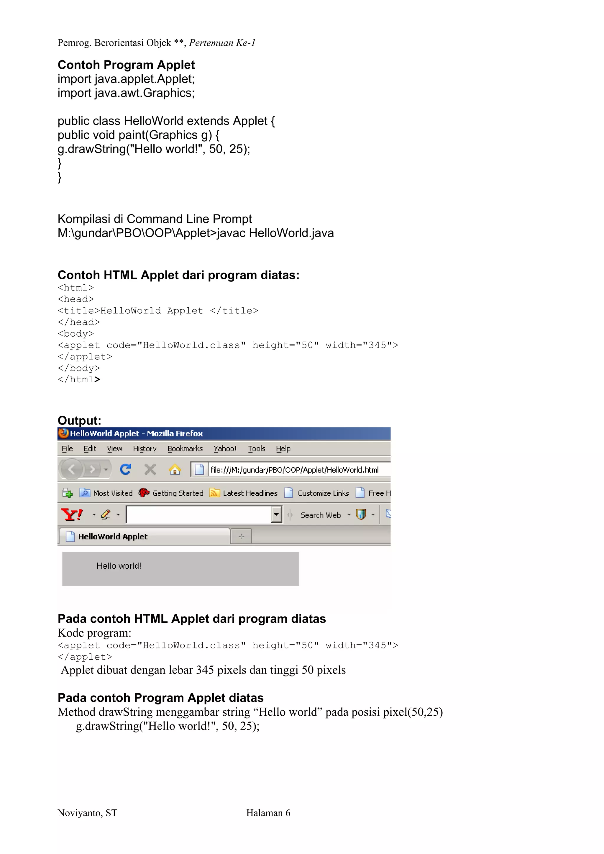 Pemrog. Berorientasi Objek **, Pertemuan Ke-1
Noviyanto, ST Halaman 6
Contoh Program Applet
import java.applet.Applet;
import java.awt.Graphics;
public class HelloWorld extends Applet {
public void paint(Graphics g) {
g.drawString("Hello world!", 50, 25);
}
}
Kompilasi di Command Line Prompt
M:gundarPBOOOPApplet>javac HelloWorld.java
Contoh HTML Applet dari program diatas:
<html>
<head>
<title>HelloWorld Applet </title>
</head>
<body>
<applet code="HelloWorld.class" height="50" width="345">
</applet>
</body>
</html>
Output:
Pada contoh HTML Applet dari program diatas
Kode program:
<applet code="HelloWorld.class" height="50" width="345">
</applet>
Applet dibuat dengan lebar 345 pixels dan tinggi 50 pixels
Pada contoh Program Applet diatas
Method drawString menggambar string Hello world pada posisi pixel(50,25)
g.drawString("Hello world!", 50, 25);
 