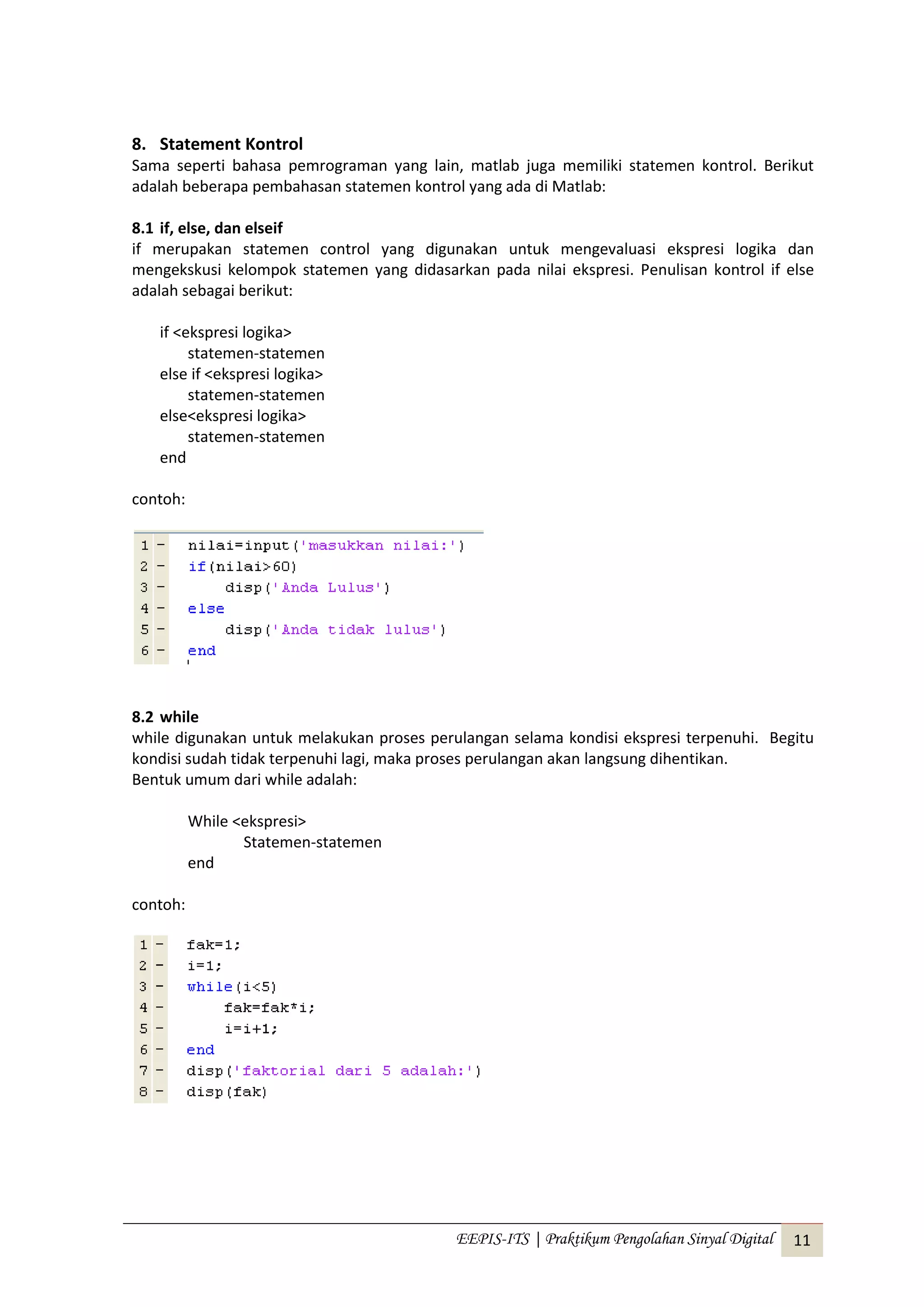 EEPIS-ITS | Praktikum Pengolahan Sinyal Digital 11
8. Statement Kontrol
Sama seperti bahasa pemrograman yang lain, matlab juga memiliki statemen kontrol. Berikut
adalah beberapa pembahasan statemen kontrol yang ada di Matlab:
8.1 if, else, dan elseif
if merupakan statemen control yang digunakan untuk mengevaluasi ekspresi logika dan
mengekskusi kelompok statemen yang didasarkan pada nilai ekspresi. Penulisan kontrol if else
adalah sebagai berikut:
if <ekspresi logika>
statemen-statemen
else if <ekspresi logika>
statemen-statemen
else<ekspresi logika>
statemen-statemen
end
contoh:
8.2 while
while digunakan untuk melakukan proses perulangan selama kondisi ekspresi terpenuhi. Begitu
kondisi sudah tidak terpenuhi lagi, maka proses perulangan akan langsung dihentikan.
Bentuk umum dari while adalah:
While <ekspresi>
Statemen-statemen
end
contoh:
 