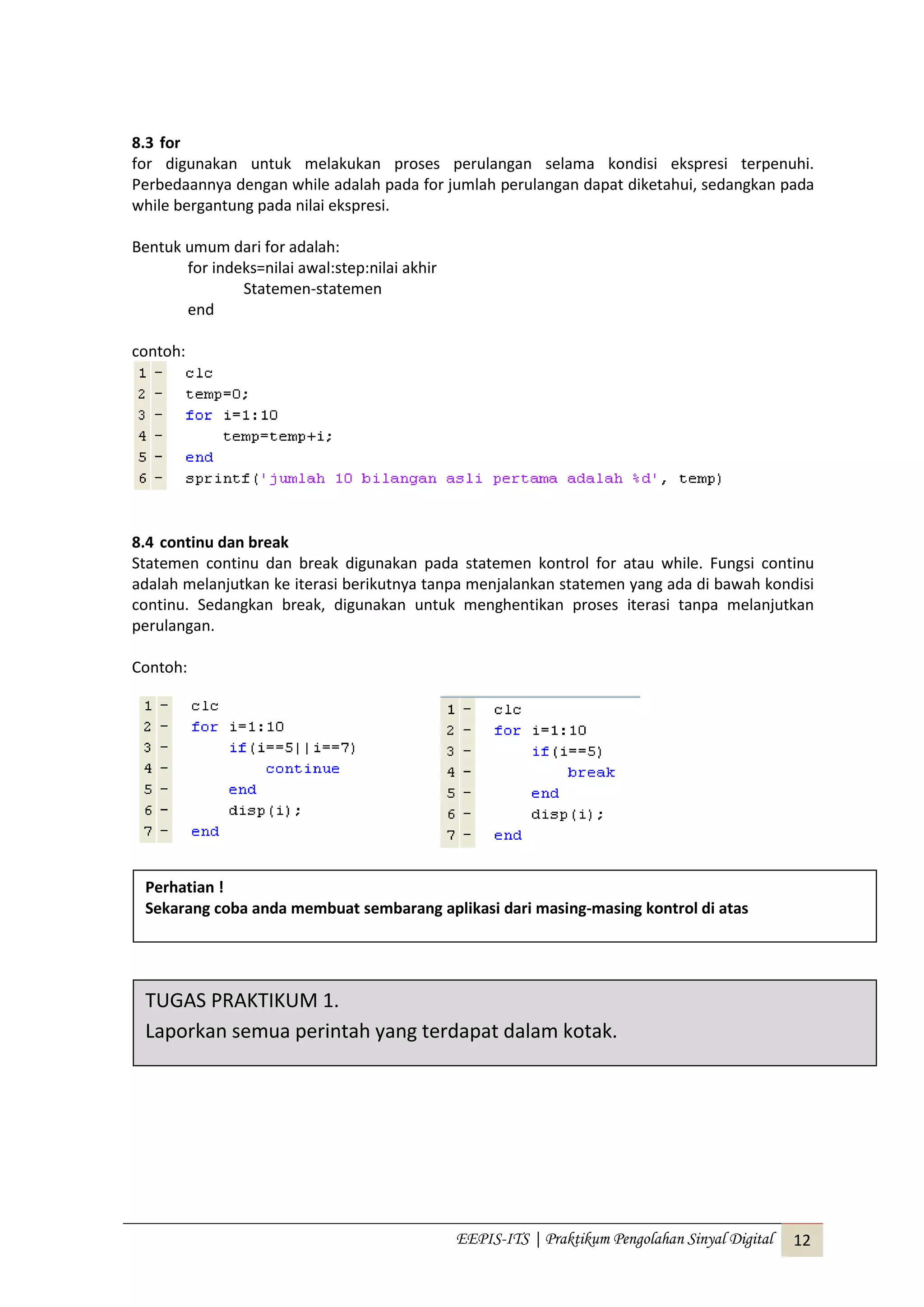 EEPIS-ITS | Praktikum Pengolahan Sinyal Digital 12
8.3 for
for digunakan untuk melakukan proses perulangan selama kondisi ekspresi terpenuhi.
Perbedaannya dengan while adalah pada for jumlah perulangan dapat diketahui, sedangkan pada
while bergantung pada nilai ekspresi.
Bentuk umum dari for adalah:
for indeks=nilai awal:step:nilai akhir
Statemen-statemen
end
contoh:
8.4 continu dan break
Statemen continu dan break digunakan pada statemen kontrol for atau while. Fungsi continu
adalah melanjutkan ke iterasi berikutnya tanpa menjalankan statemen yang ada di bawah kondisi
continu. Sedangkan break, digunakan untuk menghentikan proses iterasi tanpa melanjutkan
perulangan.
Contoh:
TUGAS PRAKTIKUM 1.
Laporkan semua perintah yang terdapat dalam kotak.
Perhatian !
Sekarang coba anda membuat sembarang aplikasi dari masing-masing kontrol di atas
 