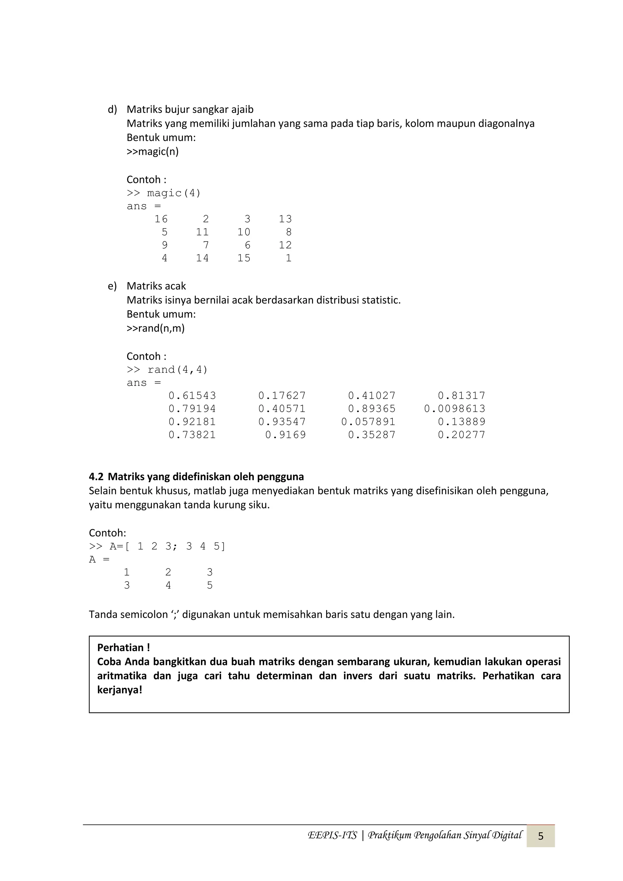 EEPIS-ITS | Praktikum Pengolahan Sinyal Digital 5
d) Matriks bujur sangkar ajaib
Matriks yang memiliki jumlahan yang sama pada tiap baris, kolom maupun diagonalnya
Bentuk umum:
>>magic(n)
Contoh :
>> magic(4)
ans =
16 2 3 13
5 11 10 8
9 7 6 12
4 14 15 1
e) Matriks acak
Matriks isinya bernilai acak berdasarkan distribusi statistic.
Bentuk umum:
>>rand(n,m)
Contoh :
>> rand(4,4)
ans =
0.61543 0.17627 0.41027 0.81317
0.79194 0.40571 0.89365 0.0098613
0.92181 0.93547 0.057891 0.13889
0.73821 0.9169 0.35287 0.20277
4.2 Matriks yang didefiniskan oleh pengguna
Selain bentuk khusus, matlab juga menyediakan bentuk matriks yang disefinisikan oleh pengguna,
yaitu menggunakan tanda kurung siku.
Contoh:
>> A=[ 1 2 3; 3 4 5]
A =
1 2 3
3 4 5
Tanda semicolon ‘;’ digunakan untuk memisahkan baris satu dengan yang lain.
Perhatian !
Coba Anda bangkitkan dua buah matriks dengan sembarang ukuran, kemudian lakukan operasi
aritmatika dan juga cari tahu determinan dan invers dari suatu matriks. Perhatikan cara
kerjanya!
 