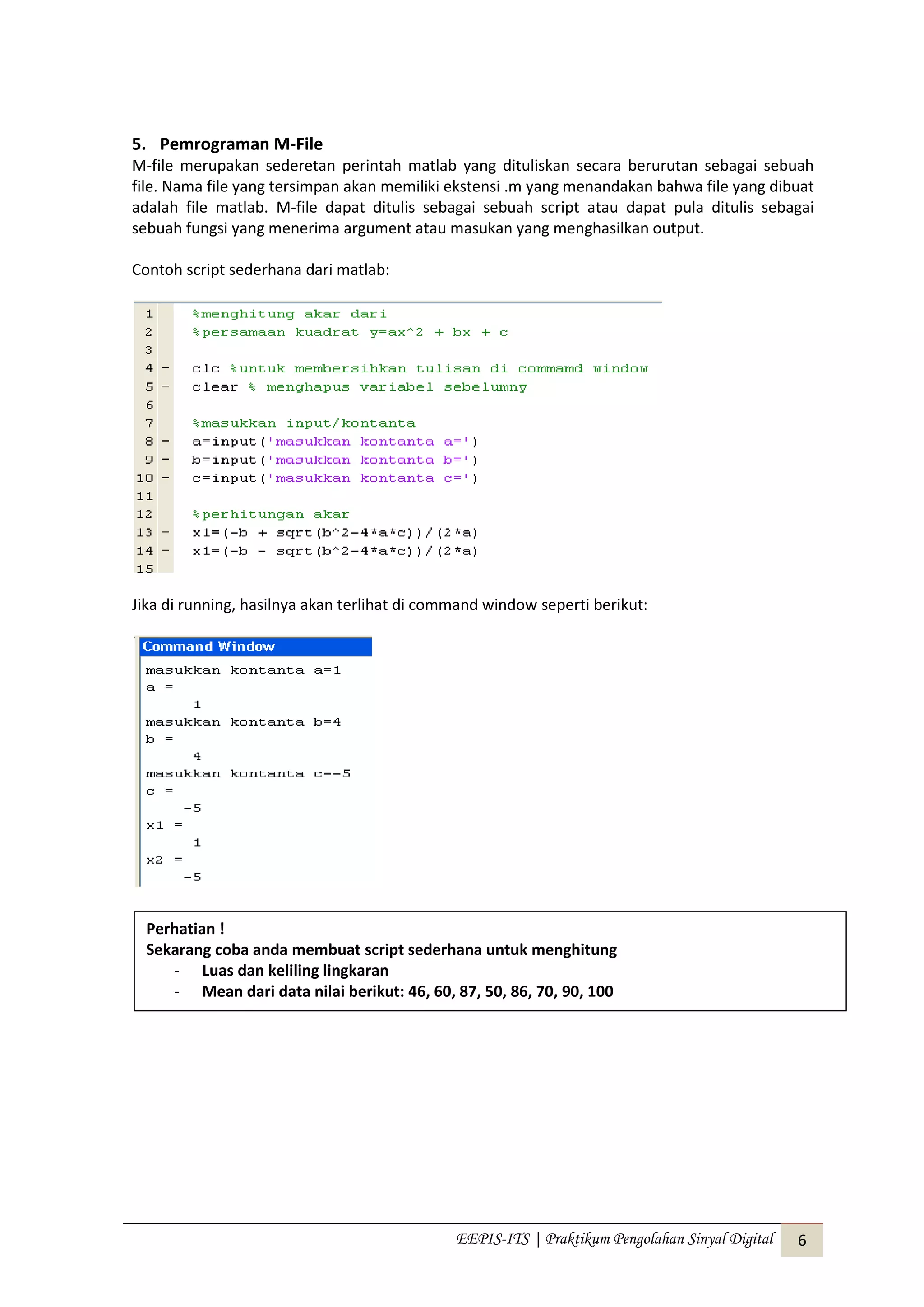 EEPIS-ITS | Praktikum Pengolahan Sinyal Digital 6
5. Pemrograman M-File
M-file merupakan sederetan perintah matlab yang dituliskan secara berurutan sebagai sebuah
file. Nama file yang tersimpan akan memiliki ekstensi .m yang menandakan bahwa file yang dibuat
adalah file matlab. M-file dapat ditulis sebagai sebuah script atau dapat pula ditulis sebagai
sebuah fungsi yang menerima argument atau masukan yang menghasilkan output.
Contoh script sederhana dari matlab:
Jika di running, hasilnya akan terlihat di command window seperti berikut:
Perhatian !
Sekarang coba anda membuat script sederhana untuk menghitung
- Luas dan keliling lingkaran
- Mean dari data nilai berikut: 46, 60, 87, 50, 86, 70, 90, 100
 
