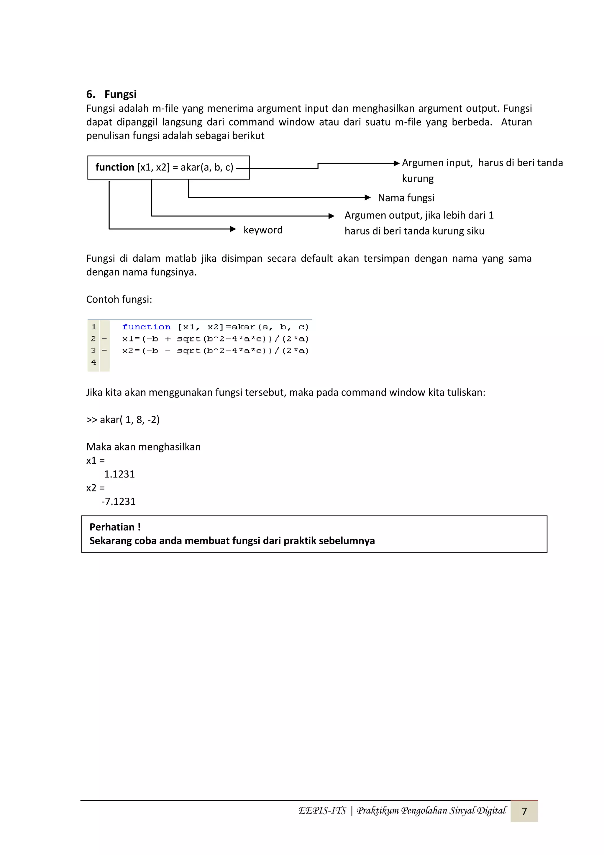 EEPIS-ITS | Praktikum Pengolahan Sinyal Digital 7
6. Fungsi
Fungsi adalah m-file yang menerima argument input dan menghasilkan argument output. Fungsi
dapat dipanggil langsung dari command window atau dari suatu m-file yang berbeda. Aturan
penulisan fungsi adalah sebagai berikut
Fungsi di dalam matlab jika disimpan secara default akan tersimpan dengan nama yang sama
dengan nama fungsinya.
Contoh fungsi:
Jika kita akan menggunakan fungsi tersebut, maka pada command window kita tuliskan:
>> akar( 1, 8, -2)
Maka akan menghasilkan
x1 =
1.1231
x2 =
-7.1231
function [x1, x2] = akar(a, b, c)
keyword
Argumen output, jika lebih dari 1
harus di beri tanda kurung siku
Nama fungsi
Argumen input, harus di beri tanda
kurung
Perhatian !
Sekarang coba anda membuat fungsi dari praktik sebelumnya
 
