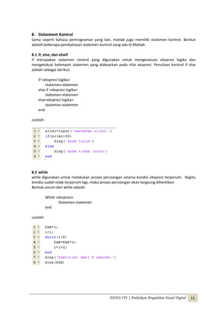 EEPIS-ITS | Praktikum Pengolahan Sinyal Digital 11
8. Statement Kontrol
Sama seperti bahasa pemrograman yang lain, matlab juga memiliki statemen kontrol. Berikut
adalah beberapa pembahasan statemen kontrol yang ada di Matlab:
8.1 if, else, dan elseif
if merupakan statemen control yang digunakan untuk mengevaluasi ekspresi logika dan
mengekskusi kelompok statemen yang didasarkan pada nilai ekspresi. Penulisan kontrol if else
adalah sebagai berikut:
if <ekspresi logika>
statemen-statemen
else if <ekspresi logika>
statemen-statemen
else<ekspresi logika>
statemen-statemen
end
contoh:
8.2 while
while digunakan untuk melakukan proses perulangan selama kondisi ekspresi terpenuhi. Begitu
kondisi sudah tidak terpenuhi lagi, maka proses perulangan akan langsung dihentikan.
Bentuk umum dari while adalah:
While <ekspresi>
Statemen-statemen
end
contoh:
 