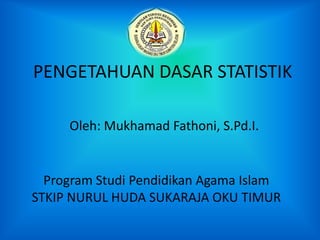 PENGETAHUAN DASAR STATISTIK
Oleh: Mukhamad Fathoni, S.Pd.I.
Program Studi Pendidikan Agama Islam
STKIP NURUL HUDA SUKARAJA OKU TIMUR
 
