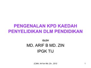 PENGENALAN KPD KAEDAH
PENYELIDIKAN DLM PENDIDIKAN
                   OLEH

      MD. ARIF B MD. ZIN
           IPGK TIJ

         (C)Md. Arif bin Md. Zin , 2012   1
 