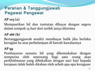 AP 103 (a)
Mempastikan bil dan tuntutan dibayar dengan segera
dalam tempoh 14 hari dari tarikh ianya diterima
AP 166 (b)
Bertanggungjawab sendiri membayar balik jika berlaku
kerugian ke atas perbelanjaan di bawah kawalannya
AP 59
Pembayaran sesuatu bil yang dikemukakan dengan
sempurna oleh seseorang bagi satu orang atau
perkhidmatan yang dibekalkan dengan suci hati kepada
kerajaan tidak boleh ditahan oleh sebab apa-apa keraguan
12
Peranan & Tanggungjawab
Pegawai Pengawal
 