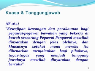 1515
AP 11(a)
“Kewajipan kewangan dan perakaunan bagi
pegawai-pegawai bawahan yang bekerja di
bawah seseorang Pegawai Pengawal mestilah
dinyatakan dengan jelas olehnya, dan
khususnya setakat mana mereka itu
dibenarkan menjalankan bagi pihaknya,
tugas-tugas yang menjadi tanggung
jawabnya mestilah dinyatakan dengan
bertulis”.
Kuasa & Tanggungjawab
 