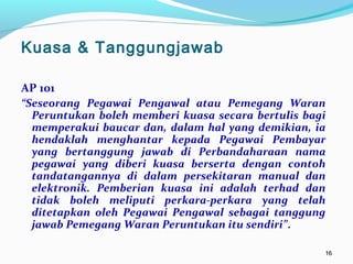 1616
AP 101
“Seseorang Pegawai Pengawal atau Pemegang Waran
Peruntukan boleh memberi kuasa secara bertulis bagi
memperakui baucar dan, dalam hal yang demikian, ia
hendaklah menghantar kepada Pegawai Pembayar
yang bertanggung jawab di Perbandaharaan nama
pegawai yang diberi kuasa berserta dengan contoh
tandatangannya di dalam persekitaran manual dan
elektronik. Pemberian kuasa ini adalah terhad dan
tidak boleh meliputi perkara-perkara yang telah
ditetapkan oleh Pegawai Pengawal sebagai tanggung
jawab Pemegang Waran Peruntukan itu sendiri”.
Kuasa & Tanggungjawab
 