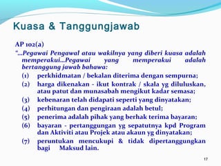 1717
AP 102(a)
“…Pegawai Pengawal atau wakilnya yang diberi kuasa adalah
memperakui…Pegawai yang memperakui adalah
bertanggung jawab bahawa:
(1) perkhidmatan / bekalan diterima dengan sempurna;
(2) harga dikenakan - ikut kontrak / skala yg diluluskan,
atau patut dan munasabah mengikut kadar semasa;
(3) kebenaran telah didapati seperti yang dinyatakan;
(4) perhitungan dan pengiraan adalah betul;
(5) penerima adalah pihak yang berhak terima bayaran;
(6) bayaran - pertanggungan yg sepatutnya kpd Program
dan Aktiviti atau Projek atau akaun yg dinyatakan;
(7) peruntukan mencukupi & tidak dipertanggungkan
bagi Maksud lain.
Kuasa & Tanggungjawab
 