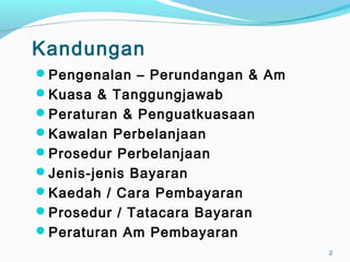 Kandungan
Pengenalan – Perundangan & Am
Kuasa & Tanggungjawab
Peraturan & Penguatkuasaan
Kawalan Perbelanjaan
Prosedur Perbelanjaan
Jenis-jenis Bayaran
Kaedah / Cara Pembayaran
Prosedur / Tatacara Bayaran
Peraturan Am Pembayaran
2
 