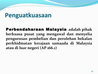 Penguatkuasaan
Perbendaharaan Malaysia adalah pihak
berkuasa pusat yang mengawal dan menyelia
pengurusan pembelian dan perolehan bekalan
perkhidmatan kerajaan samaada di Malaysia
atau di luar negeri (AP 166.1)
20
 