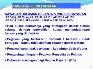 KAWALAN DALAMAN BELANJA & PROSES BAYARAN
•AP 58(a), AP 59, Ap 99, AP100, AP101, AP 102 & AP 103
•PP Bil. 4 / 2002, SPANM Bil. 1 / 2008 & SPP Bil. 8 / 2009
Had kuasa berbelanja yang ditetapkan dalam sistem
selaras dengan perwakilan kuasa menandatangani
baucar yang diluluskan
Pegawai yang bertukar / berhenti / bersara / tidak
bertugas – batal / tidak aktifkan capaian dalam sistem
Pegawai yang tidak bertugas – kad pintar tidak diguna
Pengasingan tugas – Pegawai Penyedia vs Pelulus
Dokumen sokongan bagi Baucar Bayaran (BB)
12
 