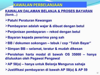 KAWALAN DALAMAN BELANJA & PROSES BAYARAN
(Samb…)
Patuhi Peraturan Kewangan
Pembayaran adalah wajar & dibuat dengan betul
Penjenisan pembayaran – rekod dengan betul
Bayaran kepada penerima yang sah
BB / dokumen sokongan – tebuk / cop “Telah Bayar”
Simpan BB – selamat, teratur & mudah dikesan
Perolehan harta modal di bawah OS 35000 – hanya
diluluskan oleh Pegawai Pengawal
AP 58(a) – hanya untuk Belanja Mengurus sahaja
Justifikasi pembayaran di bawah AP 58(a) & AP 59
12
 