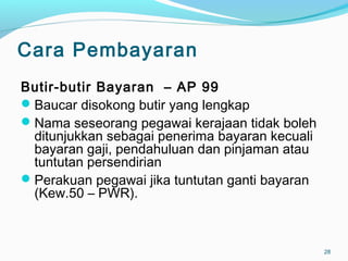 Cara Pembayaran
Butir-butir Bayaran – AP 99
Baucar disokong butir yang lengkap
Nama seseorang pegawai kerajaan tidak boleh
ditunjukkan sebagai penerima bayaran kecuali
bayaran gaji, pendahuluan dan pinjaman atau
tuntutan persendirian
Perakuan pegawai jika tuntutan ganti bayaran
(Kew.50 – PWR).
28
 