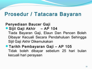 Prosedur / Tatacara Bayaran
Penyediaan Baucer Gaji
Sijil Gaji Akhir – AP 104
Tiada Bayaran Gaji, Elaun Dan Pencen Boleh
Dibayar Kecuali Secara Pendahuluan Sehingga
Sijil Gaji Akhir Dikemukakan
Tarikh Pembayaran Gaji – AP 105
Tidak boleh dibayar sebelum 25 hari bulan
kecuali hari perayaan
33
 