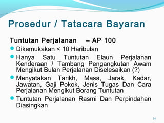 Prosedur / Tatacara Bayaran
Tuntutan Perjalanan – AP 100
Dikemukakan < 10 Haribulan
Hanya Satu Tuntutan Elaun Perjalanan
Kenderaan / Tambang Pengangkutan Awam
Mengikut Bulan Perjalanan Diselesaikan (?)
Menyatakan Tarikh, Masa, Jarak, Kadar,
Jawatan, Gaji Pokok, Jenis Tugas Dan Cara
Perjalanan Mengikut Borang Tuntutan
Tuntutan Perjalanan Rasmi Dan Perpindahan
Diasingkan
34
 