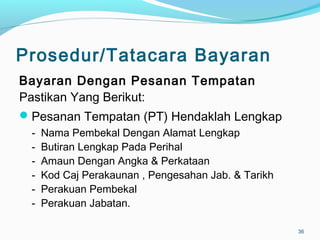 Prosedur/Tatacara Bayaran
Bayaran Dengan Pesanan Tempatan
Pastikan Yang Berikut:
Pesanan Tempatan (PT) Hendaklah Lengkap
- Nama Pembekal Dengan Alamat Lengkap
- Butiran Lengkap Pada Perihal
- Amaun Dengan Angka & Perkataan
- Kod Caj Perakaunan , Pengesahan Jab. & Tarikh
- Perakuan Pembekal
- Perakuan Jabatan.
36
 
