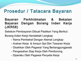 Prosedur / Tatacara Bayaran
Bayaran Perkhidmatan & Bekalan
Bayaran Dengan Borang Inden Kerja
(JKR58)
Sebelum Pembayaran Dibuat Pastikan Yang Berikut:
Borang Inden Kerja Hendaklah Lengkap
- Nama Pembekal Dengan Alamat Lengkap
- Arahan Kerja & Amaun Spt Dlm Tawaran Kerja
- Disahkan Oleh Pegawai Yang Bertanggungjawab
- Pengesahan Siap Kerja Oleh Pemborong
- Diperaku Oleh Pegawai Penyelia Kerja
38
 