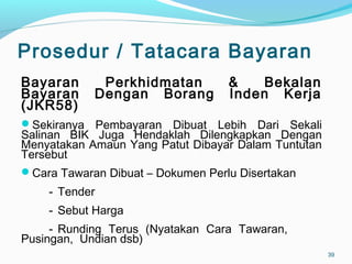 Prosedur / Tatacara Bayaran
Bayaran Perkhidmatan & Bekalan
Bayaran Dengan Borang Inden Kerja
(JKR58)
Sekiranya Pembayaran Dibuat Lebih Dari Sekali
Salinan BIK Juga Hendaklah Dilengkapkan Dengan
Menyatakan Amaun Yang Patut Dibayar Dalam Tuntutan
Tersebut
Cara Tawaran Dibuat – Dokumen Perlu Disertakan
- Tender
- Sebut Harga
- Runding Terus (Nyatakan Cara Tawaran,
Pusingan, Undian dsb)
39
 
