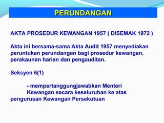 AKTA PROSEDUR KEWANGAN 1957 ( DISEMAK 1972 )
Akta ini bersama-sama Akta Audit 1957 menyediakan
peruntukan perundangan bagi prosedur kewangan,
perakaunan harian dan pengauditan.
Seksyen 6(1)
- mempertanggungjawabkan Menteri
Kewangan secara keseluruhan ke atas
pengurusan Kewangan Persekutuan
PERUNDANGANPERUNDANGAN
 