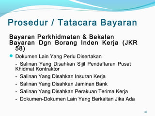 Prosedur / Tatacara Bayaran
Bayaran Perkhidmatan & Bekalan
Bayaran Dgn Borang Inden Kerja (JKR
58)
 Dokumen Lain Yang Perlu Disertakan
- Salinan Yang Disahkan Sijil Pendaftaran Pusat
Khidmat Kontraktor
- Salinan Yang Disahkan Insuran Kerja
- Salinan Yang Disahkan Jaminan Bank
- Salinan Yang Disahkan Perakuan Terima Kerja
- Dokumen-Dokumen Lain Yang Berkaitan Jika Ada
40
 