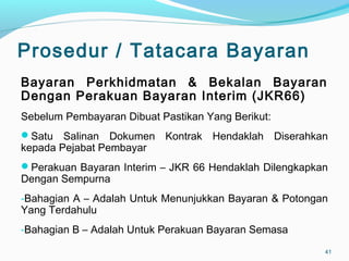 Prosedur / Tatacara Bayaran
Bayaran Perkhidmatan & Bekalan Bayaran
Dengan Perakuan Bayaran Interim (JKR66)
Sebelum Pembayaran Dibuat Pastikan Yang Berikut:
Satu Salinan Dokumen Kontrak Hendaklah Diserahkan
kepada Pejabat Pembayar
Perakuan Bayaran Interim – JKR 66 Hendaklah Dilengkapkan
Dengan Sempurna
-Bahagian A – Adalah Untuk Menunjukkan Bayaran & Potongan
Yang Terdahulu
-Bahagian B – Adalah Untuk Perakuan Bayaran Semasa
41
 