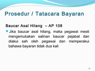 Prosedur / Tatacara Bayaran
Baucar Asal Hilang – AP 108
Jika baucar asal hilang, maka pegawai mesti
mengemukakan salinan baucar pejabat dan
diakui sah oleh pegawai dan memperakui
bahawa bayaran tidak dua kali
43
 