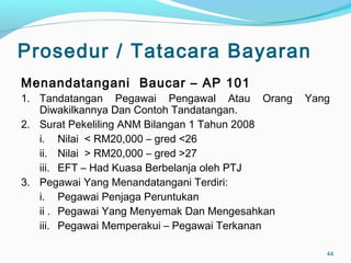 Prosedur / Tatacara Bayaran
Menandatangani Baucar – AP 101
1. Tandatangan Pegawai Pengawal Atau Orang Yang
Diwakilkannya Dan Contoh Tandatangan.
2. Surat Pekeliling ANM Bilangan 1 Tahun 2008
i. Nilai < RM20,000 – gred <26
ii. Nilai > RM20,000 – gred >27
iii. EFT – Had Kuasa Berbelanja oleh PTJ
3. Pegawai Yang Menandatangani Terdiri:
i. Pegawai Penjaga Peruntukan
ii . Pegawai Yang Menyemak Dan Mengesahkan
iii. Pegawai Memperakui – Pegawai Terkanan
44
 