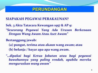 55
SIAPAKAH PEGAWAI PERAKAUNAN?
Sek. 3 Akta Tatacara Kewangan 1957 & AP 9:
“Seseorang Pegawai Yang Ada Urusan Berkenaan
Dengan Wang Awam Atau Aset Awam”
Bertanggung jawab:
(a) pungut, terima atau akaun wang awam; atau
(b) belanja / bayar apa-apa wang awam.
“…dipakai bagi Ketua Jabatan atau bagi pegawai
bawahannya yang paling rendah, apabila mereka
menguruskan wang awam”
PERUNDANGANPERUNDANGAN
 