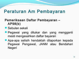 Peraturan Am Pembayaran
Pemeriksaan Daftar Pembayaran –
AP98(b)
Sebulan sekali
Pegawai yang ditukar dan yang mengganti
mesti mengesahkan daftar bayaran
Apa-apa selisih hendaklah dilaporkan kepada
Pegawai Pengawal, JANM atau Bendahari
Negeri
50
 
