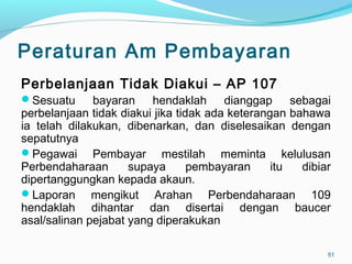 Peraturan Am Pembayaran
Perbelanjaan Tidak Diakui – AP 107
Sesuatu bayaran hendaklah dianggap sebagai
perbelanjaan tidak diakui jika tidak ada keterangan bahawa
ia telah dilakukan, dibenarkan, dan diselesaikan dengan
sepatutnya
Pegawai Pembayar mestilah meminta kelulusan
Perbendaharaan supaya pembayaran itu dibiar
dipertanggungkan kepada akaun.
Laporan mengikut Arahan Perbendaharaan 109
hendaklah dihantar dan disertai dengan baucer
asal/salinan pejabat yang diperakukan
51
 