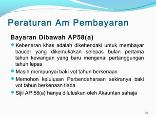 Peraturan Am Pembayaran
Bayaran Dibawah AP58(a)
Kebenaran khas adalah dikehendaki untuk membayar
baucer yang dikemukakan selepas bulan pertama
tahun kewangan yang baru mengenai pertanggungan
tahun lepas
Masih mempunyai baki vot tahun berkenaan
Memohon kelulusan Perbendaharaan sekiranya baki
vot tahun berkenaan tiada
Sijil AP 58(a) hanya diluluskan oleh Akauntan sahaja
52
 