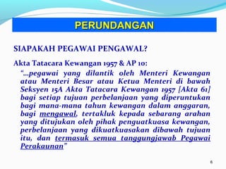 66
SIAPAKAH PEGAWAI PENGAWAL?
Akta Tatacara Kewangan 1957 & AP 10:
“…pegawai yang dilantik oleh Menteri Kewangan
atau Menteri Besar atau Ketua Menteri di bawah
Seksyen 15A Akta Tatacara Kewangan 1957 [Akta 61]
bagi setiap tujuan perbelanjaan yang diperuntukan
bagi mana-mana tahun kewangan dalam anggaran,
bagi mengawal, tertakluk kepada sebarang arahan
yang ditujukan oleh pihak penguatkuasa kewangan,
perbelanjaan yang dikuatkuasakan dibawah tujuan
itu, dan termasuk semua tanggungjawab Pegawai
Perakaunan”
PERUNDANGANPERUNDANGAN
 