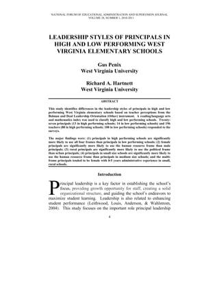 NATIONAL FORUM OF EDUCATIONAL ADMINISTRATION AND SUPERVISION JOURNAL
VOLUME 28, NUMBER 1, 2010-2011
LEADERSHIP STYLES OF PRINCIPALS IN
HIGH AND LOW PERFORMING WEST
VIRGINIA ELEMENTARY SCHOOLS
Gus Penix
West Virginia University
Richard A. Hartnett
West Virginia University
ABSTRACT
This study identifies differences in the leadership styles of principals in high and low
performing West Virginia elementary schools based on teacher perceptions from the
Bolman and Deal Leadership Orientation (Other) instrument. A reading/language arts
and mathematics index was used to classify high and low performing schools. Twenty-
seven principals (13 in high performing schools; 14 in low performing schools) and 196
teachers (88 in high performing schools; 108 in low performing schools) responded to the
surveys.
The major findings were: (1) principals in high performing schools are significantly
more likely to use all four frames than principals in low performing schools; (2) female
principals are significantly more likely to use the human resource frame than male
principals; (3) rural principals are significantly more likely to use the political frame
than urban principals; (4) principals in small size schools are significantly more likely to
use the human resource frame than principals in medium size schools; and the multi-
frame principals tended to be female with 0-5 years administrative experience in small,
rural schools.
Introduction
rincipal leadership is a key factor in establishing the school’s
focus, providing growth opportunity for staff, creating a solid
organizational structure, and guiding the school’s endeavors to
maximize student learning. Leadership is also related to enhancing
student performance (Leithwood, Louis, Anderson, & Wahlstrom,
2004). This study focuses on the important role principal leadership
P
4
 