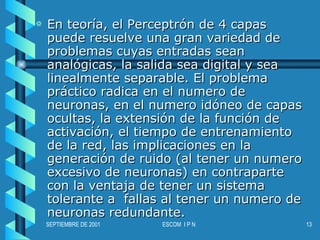 En teoría, el Perceptrón de 4 capas puede resuelve una gran variedad de problemas cuyas entradas sean analógicas, la salida sea digital y sea linealmente separable. El problema práctico radica en el numero de neuronas, en el numero idóneo de capas ocultas, la extensión de la función de activación, el tiempo de entrenamiento de la red, las implicaciones en la generación de ruido (al tener un numero excesivo de neuronas) en contraparte con la ventaja de tener un sistema tolerante a  fallas al tener un numero de neuronas redundante.  